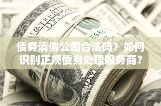 武汉债务清偿公司合法吗？如何识别正规债务处理服务商？