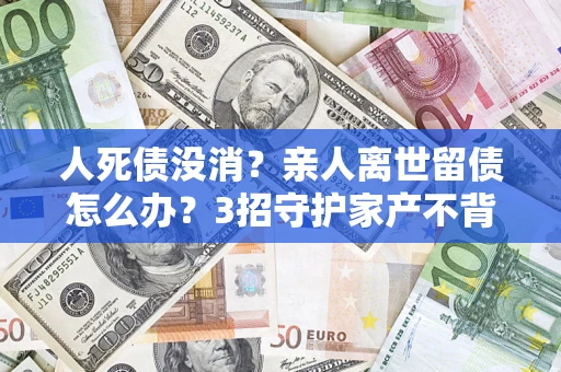 武汉人死债没消？亲人离世留债怎么办？3招守护家产不背锅