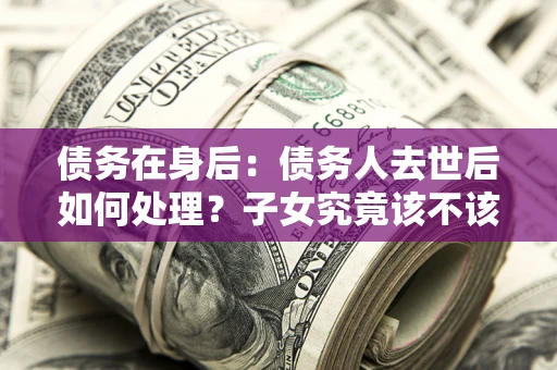 武汉债务在身后：债务人去世后如何处理？子女究竟该不该还钱？