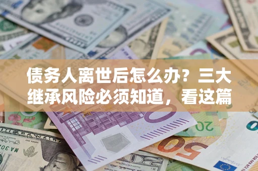 武汉债务人离世后怎么办？三大继承风险必须知道，看这篇就够了