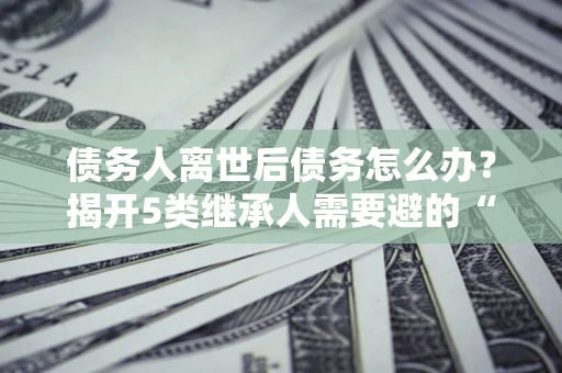 武汉债务人离世后债务怎么办？揭开5类继承人需要避的“坑”
