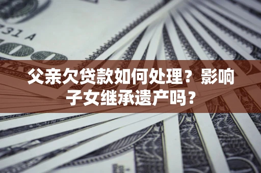武汉父亲欠贷款如何处理?影响子女继承遗产吗? 武汉父亲欠贷款如何处理?影响子女继承遗产吗?