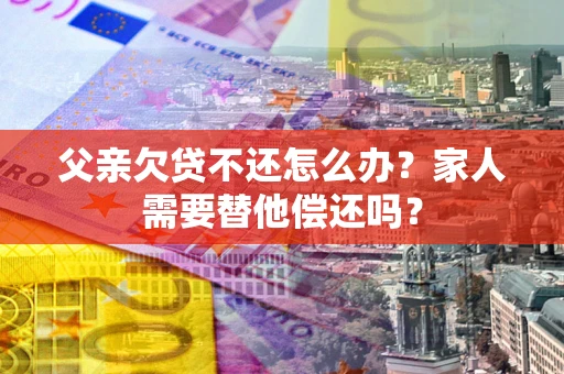 武汉父亲欠贷不还怎么办？家人需要替他偿还吗？